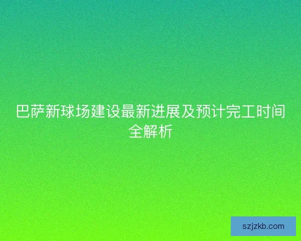 巴萨新球场建设最新进展及预计完工时间全解析