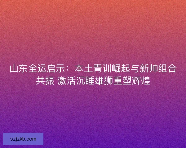山东全运启示:本土青训崛起与新帅组合共振 激活沉睡雄狮重塑辉煌 山东全运启示:本土青训崛起与新帅组合共振 激活沉睡雄狮重塑辉煌