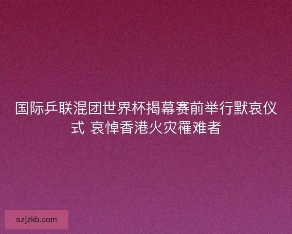 国际乒联混团世界杯揭幕赛前举行默哀仪式 哀悼香港火灾罹难者