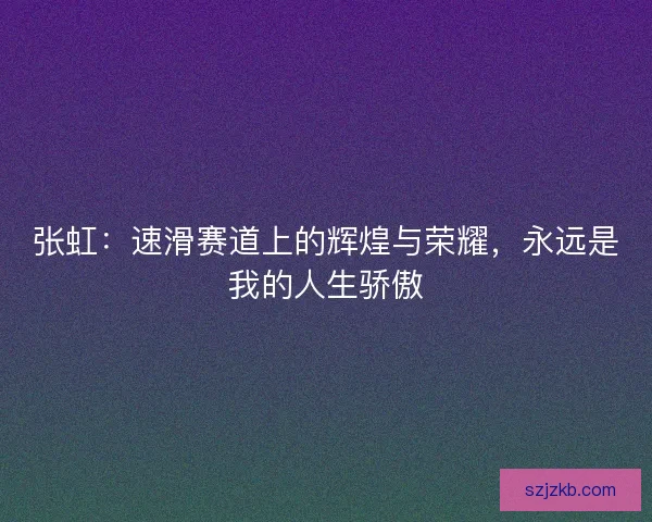 张虹：速滑赛道上的辉煌与荣耀，永远是我的人生骄傲