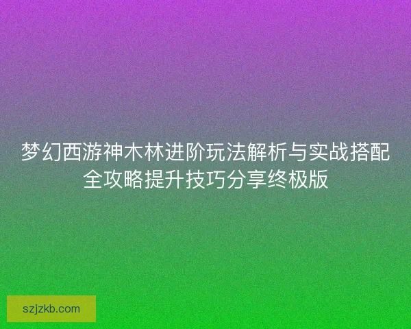 梦幻西游神木林进阶玩法解析与实战搭配全攻略提升技巧分享终极版