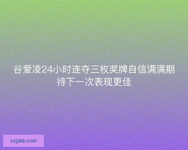 谷爱凌24小时连夺三枚奖牌自信满满期待下一次表现更佳