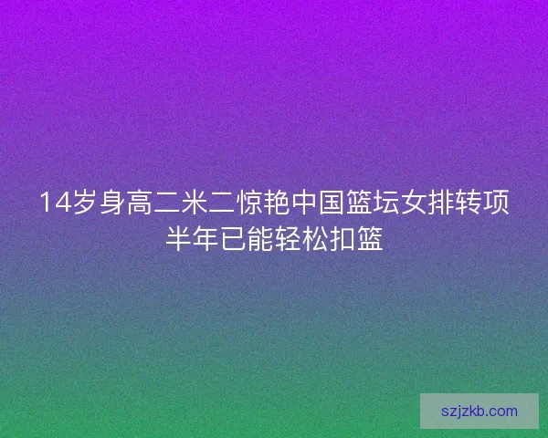 14岁身高二米二惊艳中国篮坛女排转项半年已能轻松扣篮